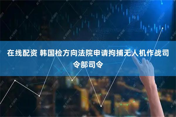 在线配资 韩国检方向法院申请拘捕无人机作战司令部司令