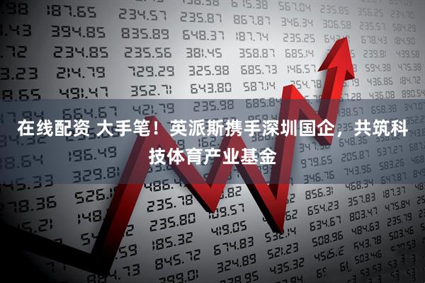 在线配资 大手笔！英派斯携手深圳国企，共筑科技体育产业基金