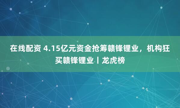 在线配资 4.15亿元资金抢筹赣锋锂业，机构狂买赣锋锂业丨龙虎榜