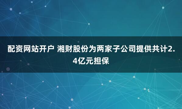 配资网站开户 湘财股份为两家子公司提供共计2.4亿元担保