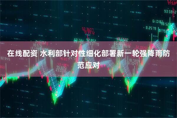 在线配资 水利部针对性细化部署新一轮强降雨防范应对