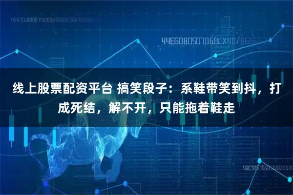 线上股票配资平台 搞笑段子：系鞋带笑到抖，打成死结，解不开，只能拖着鞋走