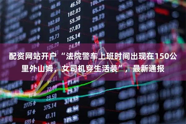 配资网站开户 “法院警车上班时间出现在150公里外山姆，女司机穿生活装”，最新通报