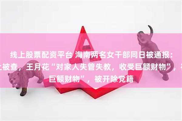 线上股票配资平台 海南两名女干部同日被通报：许克峥任上被查，王月花“对家人失管失教，收受巨额财物”，被开除党籍