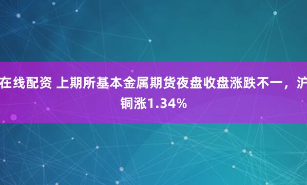 在线配资 上期所基本金属期货夜盘收盘涨跌不一，沪铜涨1.34%