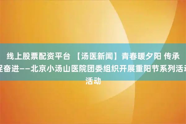 线上股票配资平台 【汤医新闻】青春暖夕阳 传承促奋进——北京小汤山医院团委组织开展重阳节系列活动