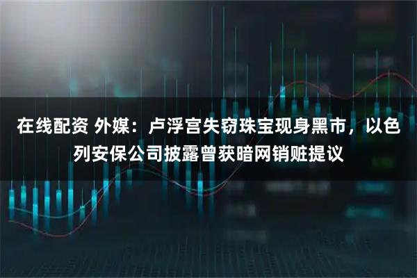 在线配资 外媒：卢浮宫失窃珠宝现身黑市，以色列安保公司披露曾获暗网销赃提议