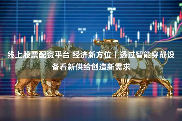 线上股票配资平台 经济新方位丨透过智能穿戴设备看新供给创造新需求