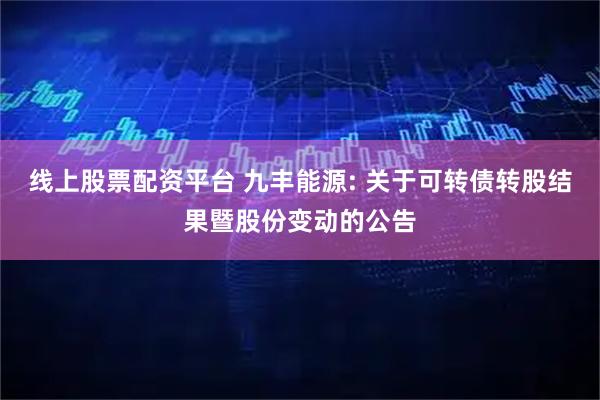线上股票配资平台 九丰能源: 关于可转债转股结果暨股份变动的公告