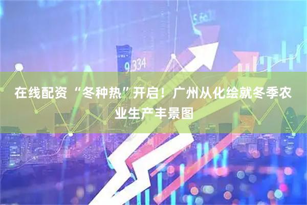 在线配资 “冬种热”开启！广州从化绘就冬季农业生产丰景图