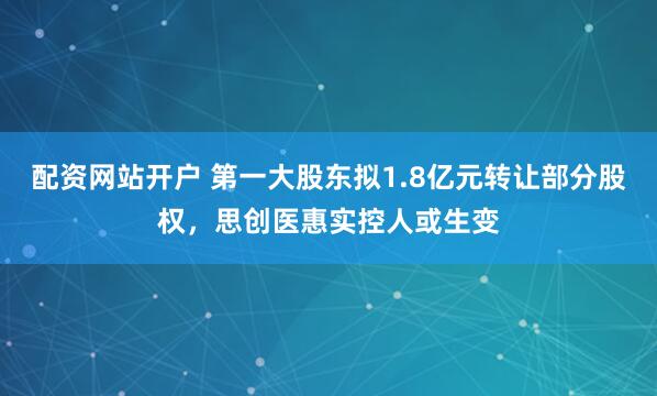 配资网站开户 第一大股东拟1.8亿元转让部分股权，思创医惠实控人或生变