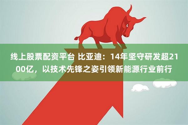 线上股票配资平台 比亚迪：14年坚守研发超2100亿，以技术先锋之姿引领新能源行业前行