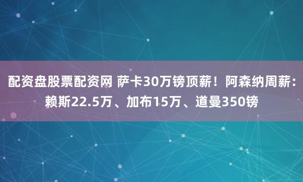 配资盘股票配资网 萨卡30万镑顶薪！阿森纳周薪：赖斯22.5万、加布15万、道曼350镑