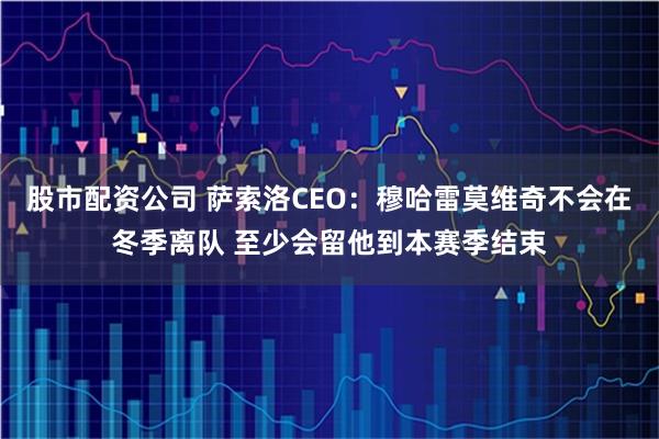 股市配资公司 萨索洛CEO：穆哈雷莫维奇不会在冬季离队 至少会留他到本赛季结束