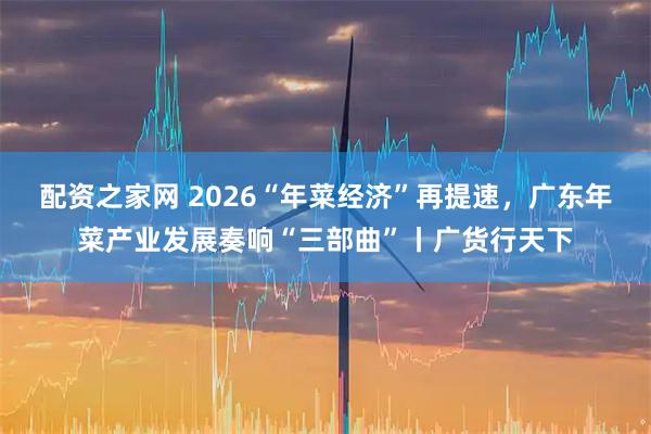 配资之家网 2026“年菜经济”再提速，广东年菜产业发展奏响“三部曲”丨广货行天下