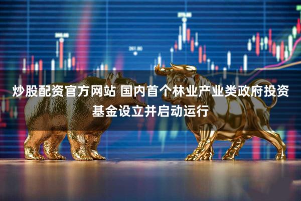 炒股配资官方网站 国内首个林业产业类政府投资基金设立并启动运行