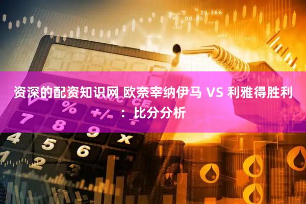 资深的配资知识网 欧奈宰纳伊马 VS 利雅得胜利：比分分析