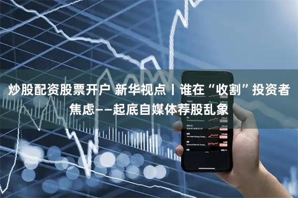 炒股配资股票开户 新华视点丨谁在“收割”投资者焦虑——起底自媒体荐股乱象